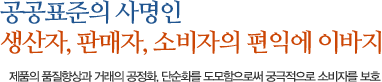 공공표준의 사명인 생산자, 판매자, 소비자의 편익에 이바지. 제품의 품질향상과 거래의 공정화, 단순화를 도모함으로써 궁극적으로 소비자를 보호